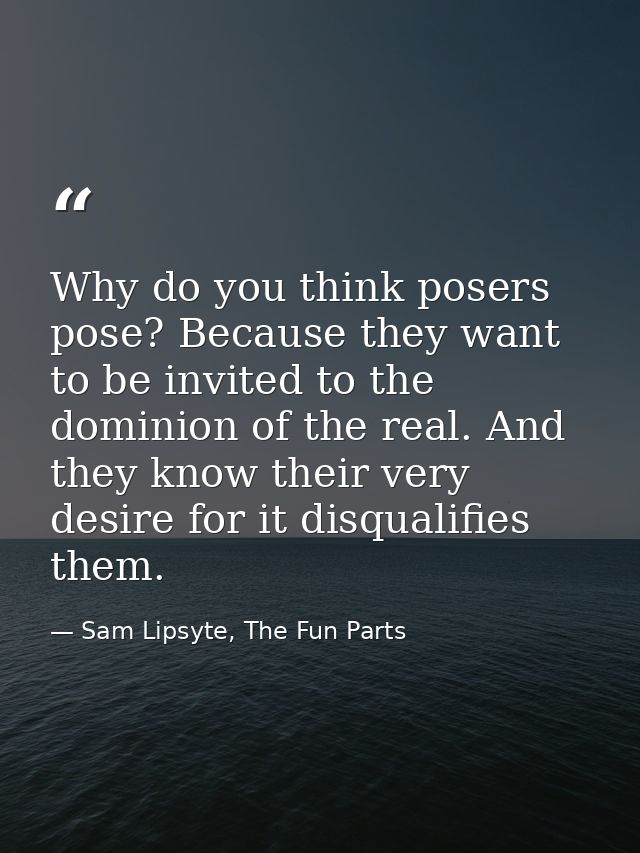 Why do you think posers pose? Because they want to be invited to the dominion of the real. And they know their very desi — Sam Lipsyte, The Fun Parts