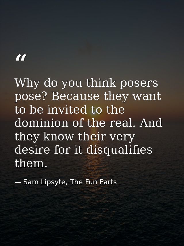 Why do you think posers pose? Because they want to be invited to the dominion of the real. And they know their very desi — Sam Lipsyte, The Fun Parts
