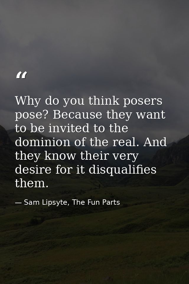 Why do you think posers pose? Because they want to be invited to the dominion of the real. And they know their very desi — Sam Lipsyte, The Fun Parts