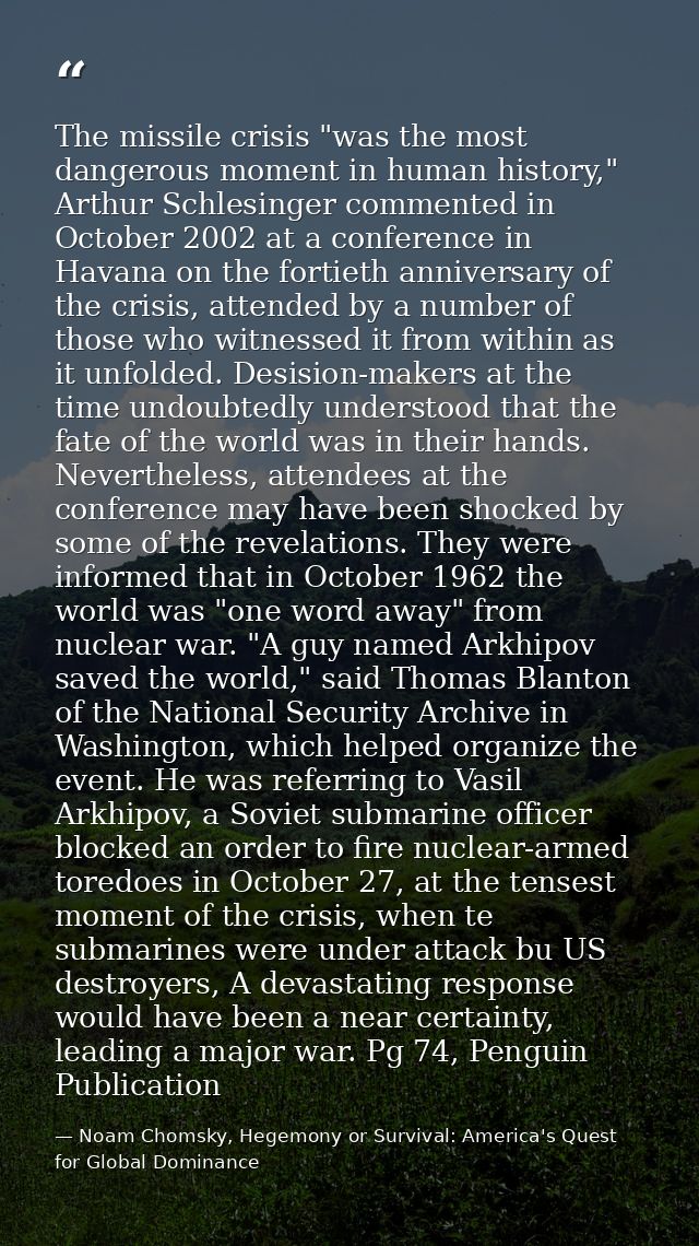 The missile crisis "was the most dangerous moment in human history," Arthur Schlesinger commented in October 2002 at a c — Noam Chomsky, Hegemony or Survival: America's Quest for Global Dominance
