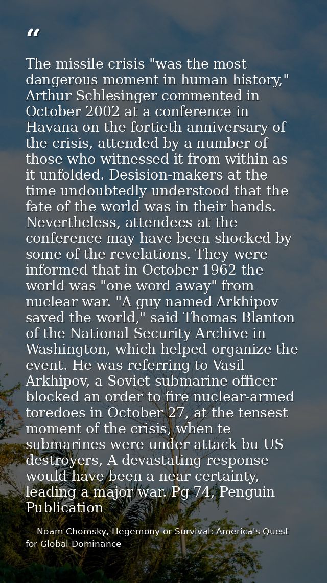 The missile crisis "was the most dangerous moment in human history," Arthur Schlesinger commented in October 2002 at a c — Noam Chomsky, Hegemony or Survival: America's Quest for Global Dominance