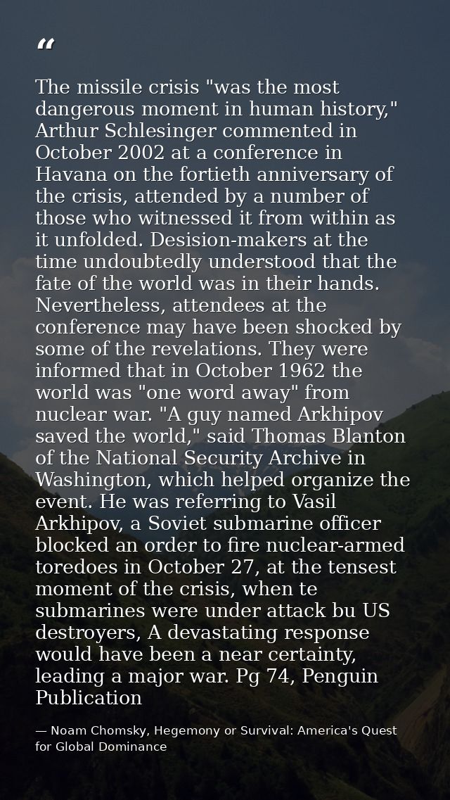 The missile crisis "was the most dangerous moment in human history," Arthur Schlesinger commented in October 2002 at a c — Noam Chomsky, Hegemony or Survival: America's Quest for Global Dominance