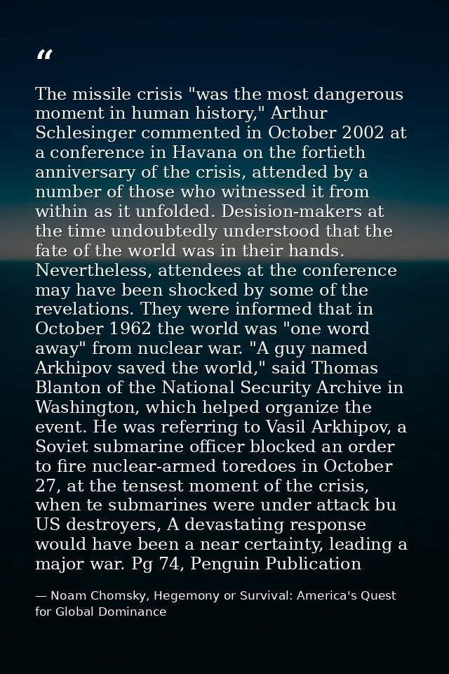 The missile crisis "was the most dangerous moment in human history," Arthur Schlesinger commented in October 2002 at a c — Noam Chomsky, Hegemony or Survival: America's Quest for Global Dominance
