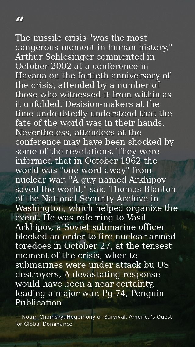 The missile crisis "was the most dangerous moment in human history," Arthur Schlesinger commented in October 2002 at a c — Noam Chomsky, Hegemony or Survival: America's Quest for Global Dominance
