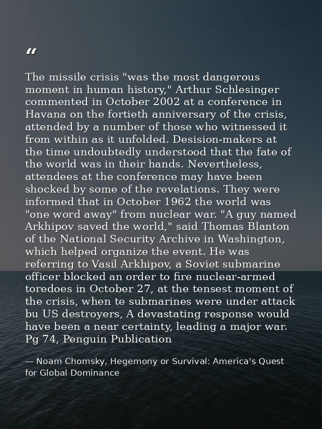 The missile crisis "was the most dangerous moment in human history," Arthur Schlesinger commented in October 2002 at a c — Noam Chomsky, Hegemony or Survival: America's Quest for Global Dominance