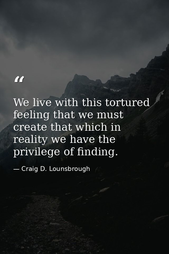 We live with this tortured feeling that we must create that which in reality we have the privilege of finding. — Craig D. Lounsbrough