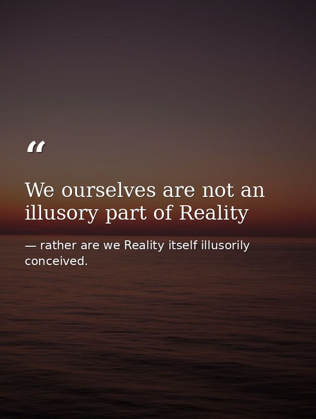 We ourselves are not an illusory part of Reality — rather are we Reality itself illusorily conceived.