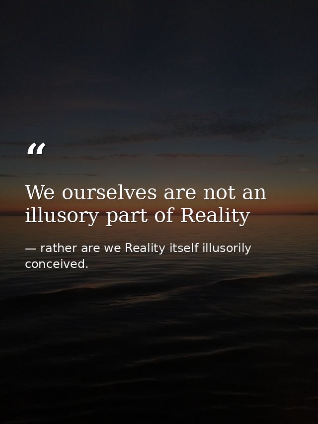 We ourselves are not an illusory part of Reality — rather are we Reality itself illusorily conceived.