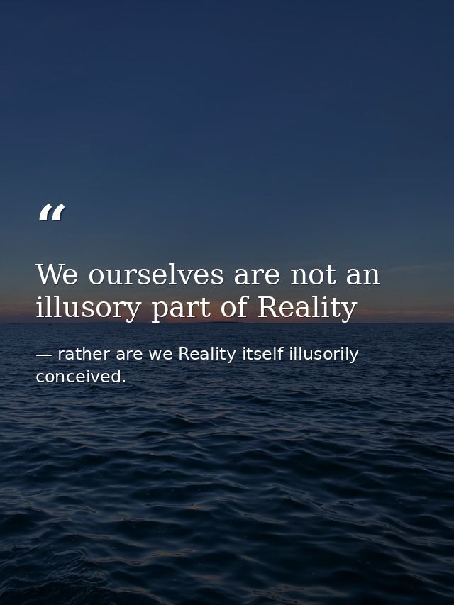 We ourselves are not an illusory part of Reality — rather are we Reality itself illusorily conceived.