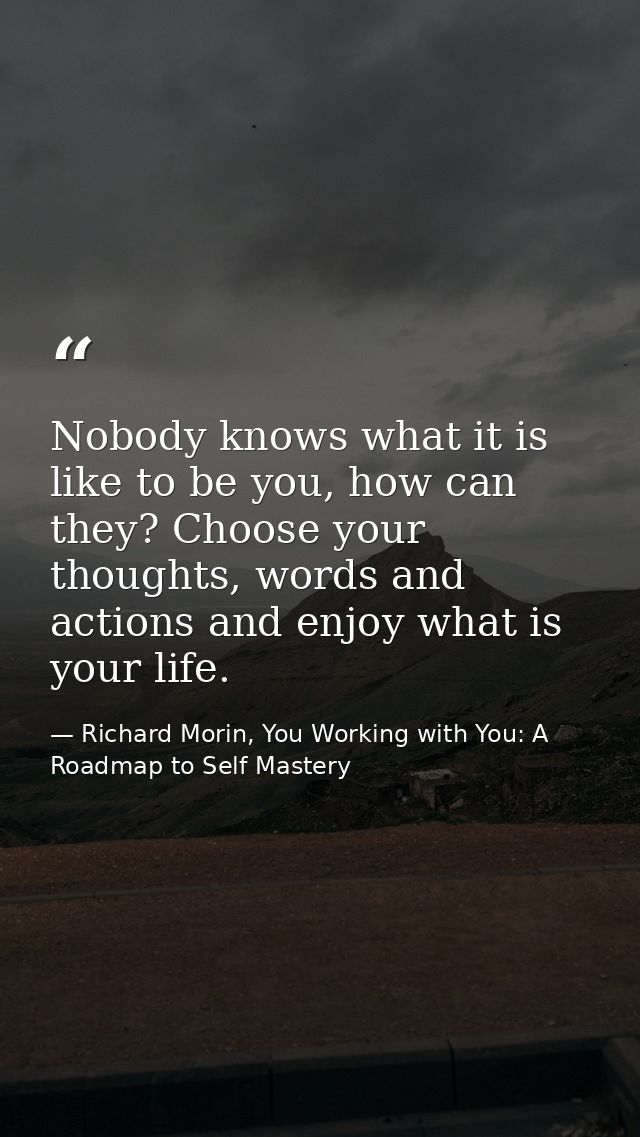 Nobody knows what it is like to be you, how can they? Choose your thoughts, words and actions and enjoy what is your lif — Richard Morin, You Working with You: A Roadmap to Self Mastery