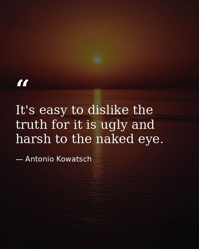 It's easy to dislike the truth for it is ugly and harsh to the naked eye. — Antonio Kowatsch