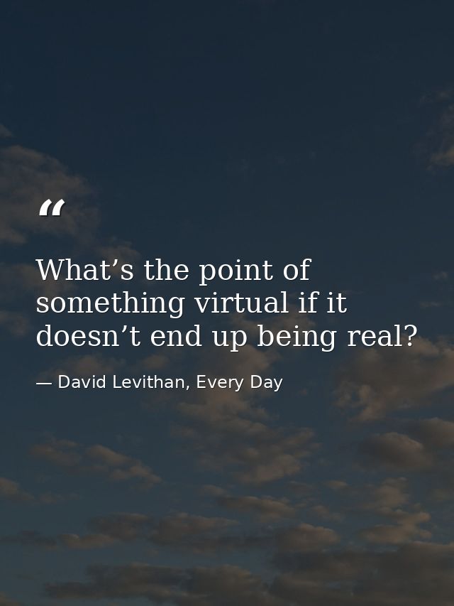 What’s the point of something virtual if it doesn’t end up being real? — David Levithan, Every Day