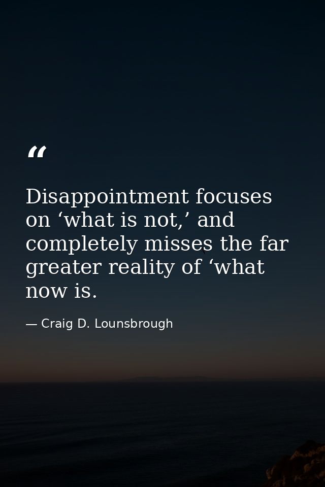 Disappointment focuses on ‘what is not,’ and completely misses the far greater reality of ‘what now is. — Craig D. Lounsbrough