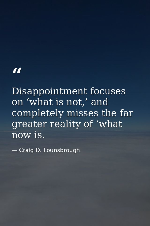 Disappointment focuses on ‘what is not,’ and completely misses the far greater reality of ‘what now is. — Craig D. Lounsbrough
