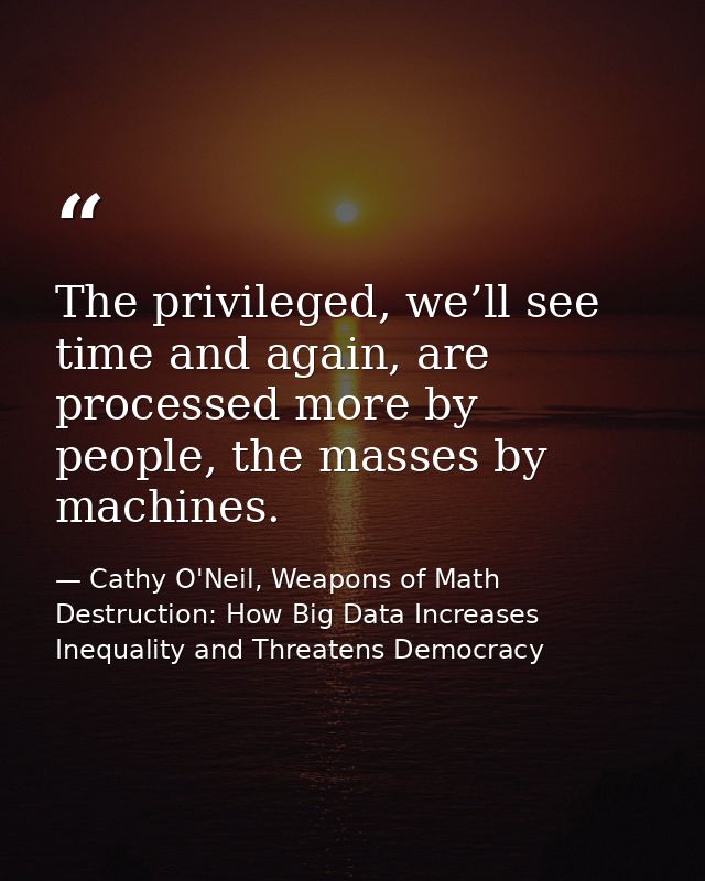 The privileged, we’ll see time and again, are processed more by people, the masses by machines. — Cathy O'Neil, Weapons of Math Destruction: How Big Data Increases Inequality and Threatens Democracy