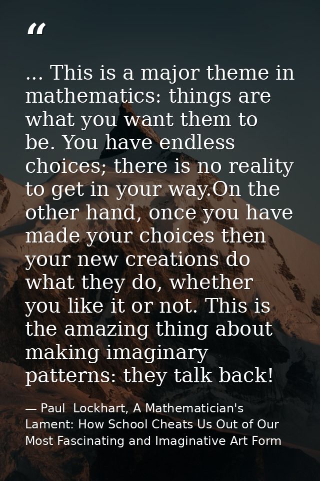 ... This is a major theme in mathematics: things are what you want them to be. You have endless choices; there is no rea — Paul  Lockhart, A Mathematician's Lament: How School Cheats Us Out of Our Most Fascinating and Imaginative Art Form
