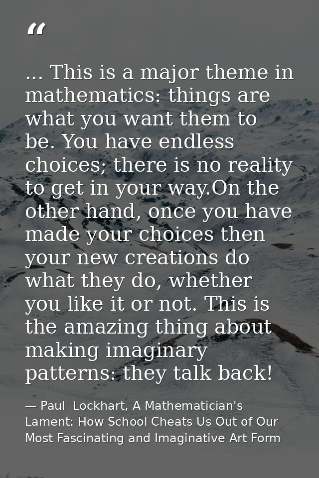 ... This is a major theme in mathematics: things are what you want them to be. You have endless choices; there is no rea — Paul  Lockhart, A Mathematician's Lament: How School Cheats Us Out of Our Most Fascinating and Imaginative Art Form