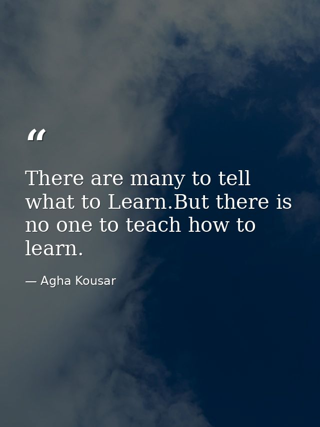There are many to tell what to Learn.But there is no one to teach how to learn. — Agha Kousar