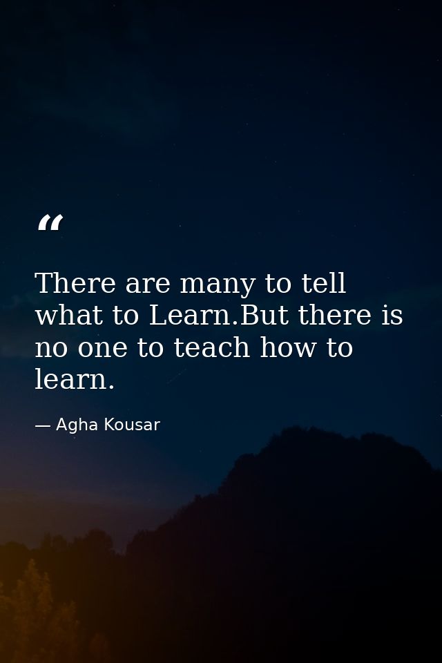 There are many to tell what to Learn.But there is no one to teach how to learn. — Agha Kousar