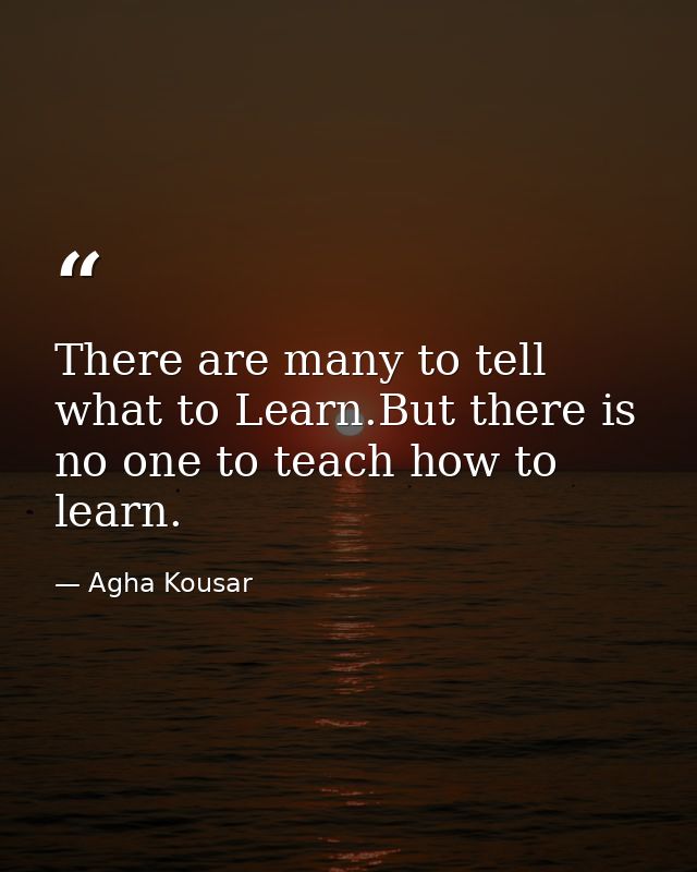 There are many to tell what to Learn.But there is no one to teach how to learn. — Agha Kousar