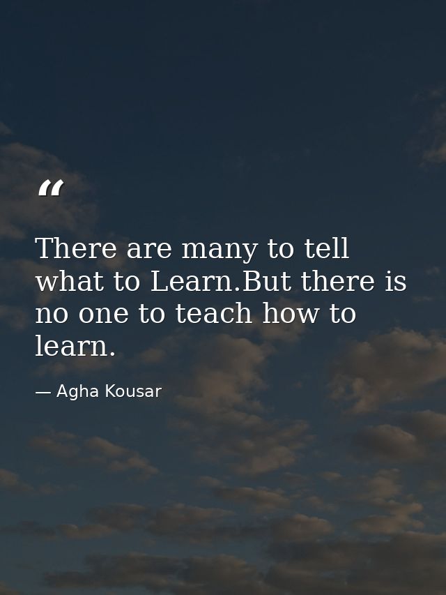 There are many to tell what to Learn.But there is no one to teach how to learn. — Agha Kousar