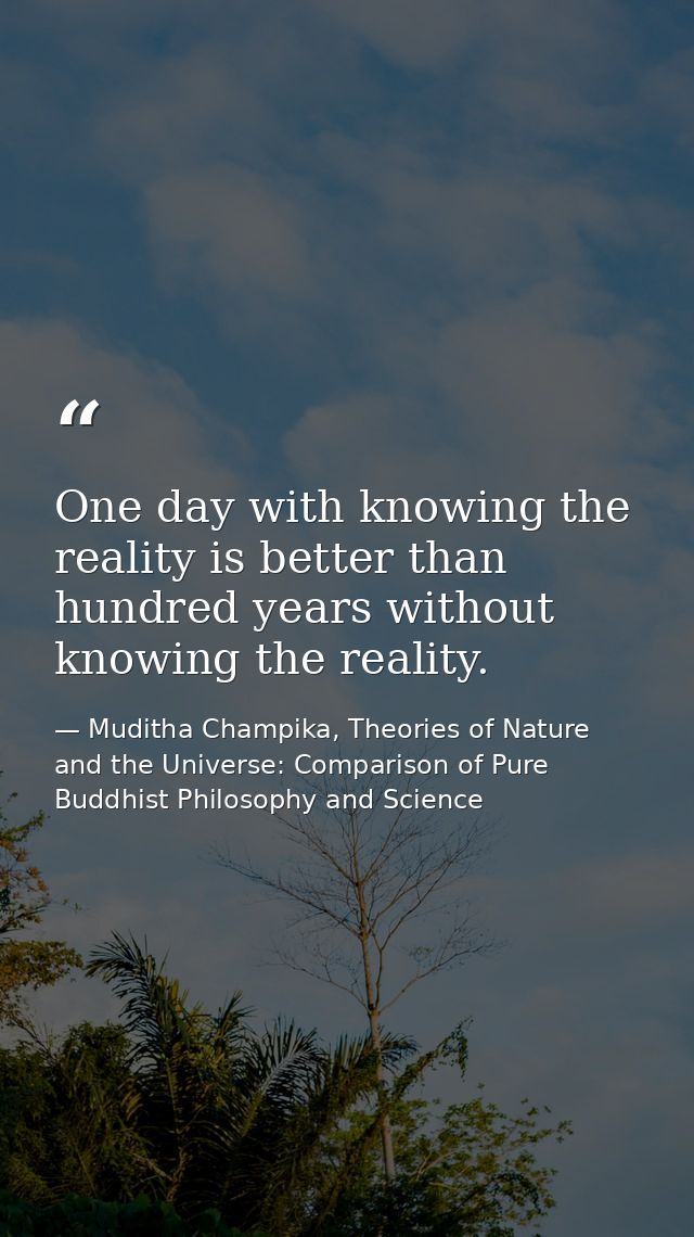 One day with knowing the reality is better than hundred years without knowing the reality. — Muditha Champika, Theories of Nature and the Universe: Comparison of Pure Buddhist Philosophy and Science