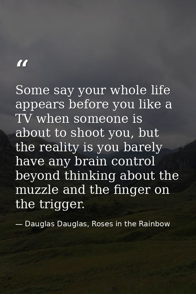 Some say your whole life appears before you like a TV when someone is about to shoot you, but the reality is you barely  — Dauglas Dauglas, Roses in the Rainbow