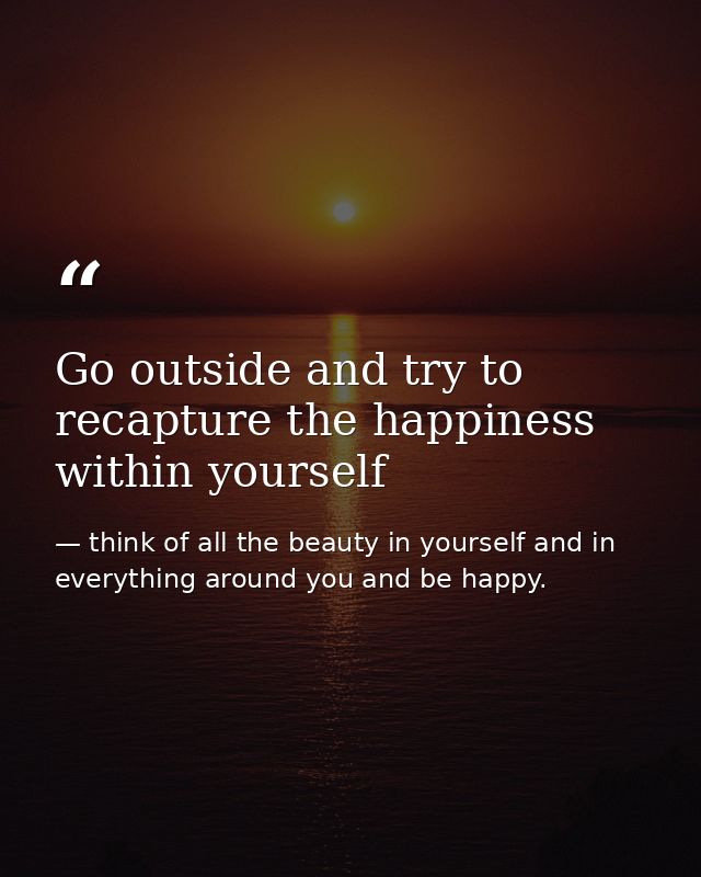 Go outside and try to recapture the happiness within yourself — think of all the beauty in yourself and in everything around you and be happy.