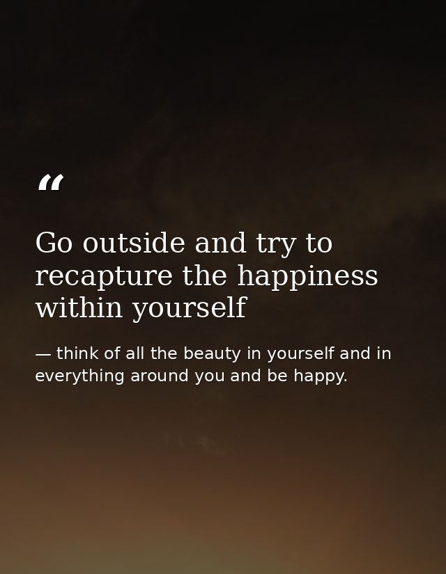 Go outside and try to recapture the happiness within yourself — think of all the beauty in yourself and in everything around you and be happy.