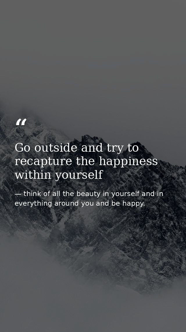 Go outside and try to recapture the happiness within yourself — think of all the beauty in yourself and in everything around you and be happy.
