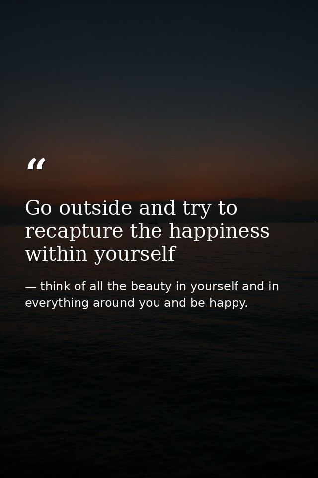 Go outside and try to recapture the happiness within yourself — think of all the beauty in yourself and in everything around you and be happy.