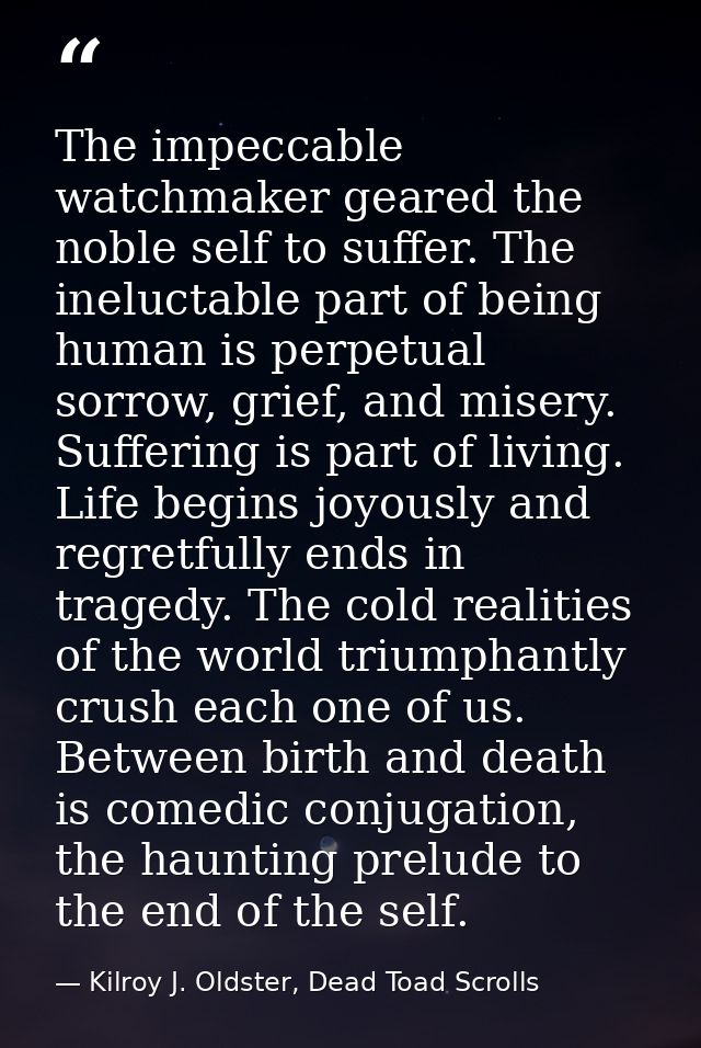 The impeccable watchmaker geared the noble self to suffer. The ineluctable part of being human is perpetual sorrow, grie — Kilroy J. Oldster, Dead Toad Scrolls