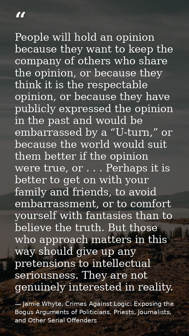 People will hold an opinion because they want to keep the company of others who share the opinion, or because they think — Jamie Whyte, Crimes Against Logic: Exposing the Bogus Arguments of Politicians, Priests, Journalists, and Other Serial Offenders