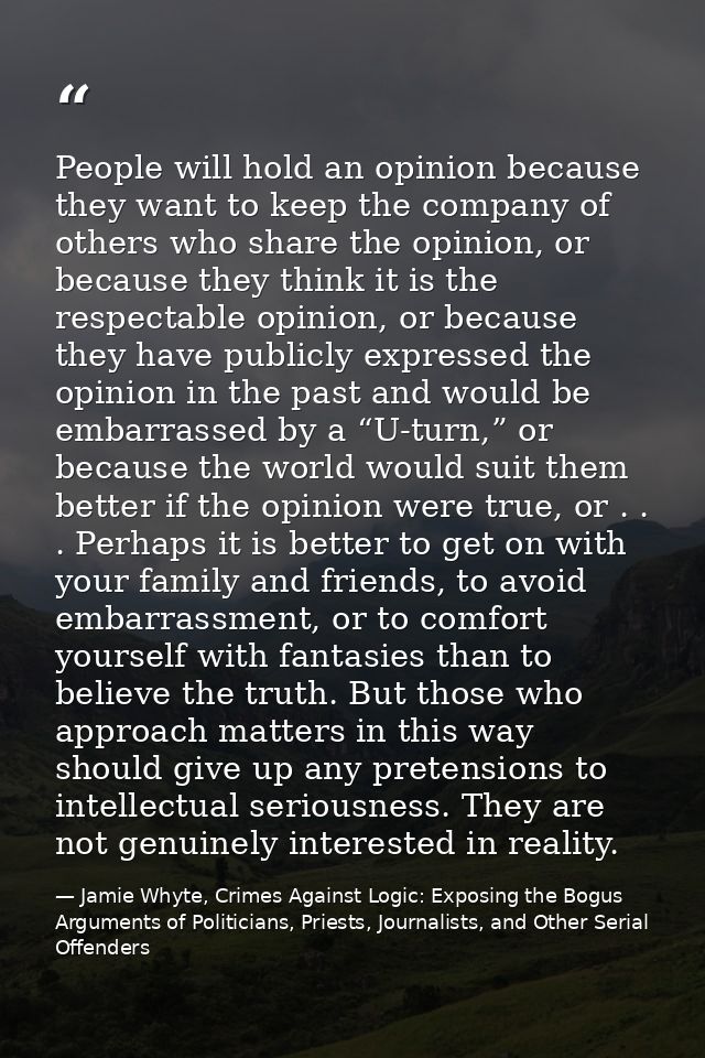 People will hold an opinion because they want to keep the company of others who share the opinion, or because they think — Jamie Whyte, Crimes Against Logic: Exposing the Bogus Arguments of Politicians, Priests, Journalists, and Other Serial Offenders