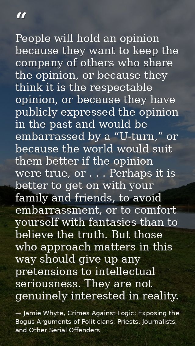 People will hold an opinion because they want to keep the company of others who share the opinion, or because they think — Jamie Whyte, Crimes Against Logic: Exposing the Bogus Arguments of Politicians, Priests, Journalists, and Other Serial Offenders