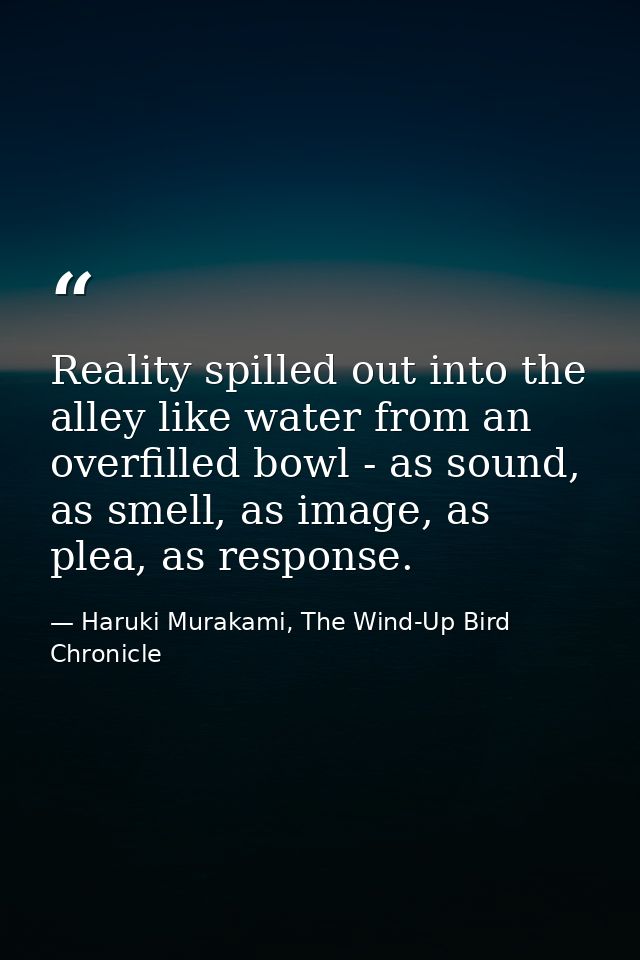 Reality spilled out into the alley like water from an overfilled bowl - as sound, as smell, as image, as plea, as respon — Haruki Murakami, The Wind-Up Bird Chronicle