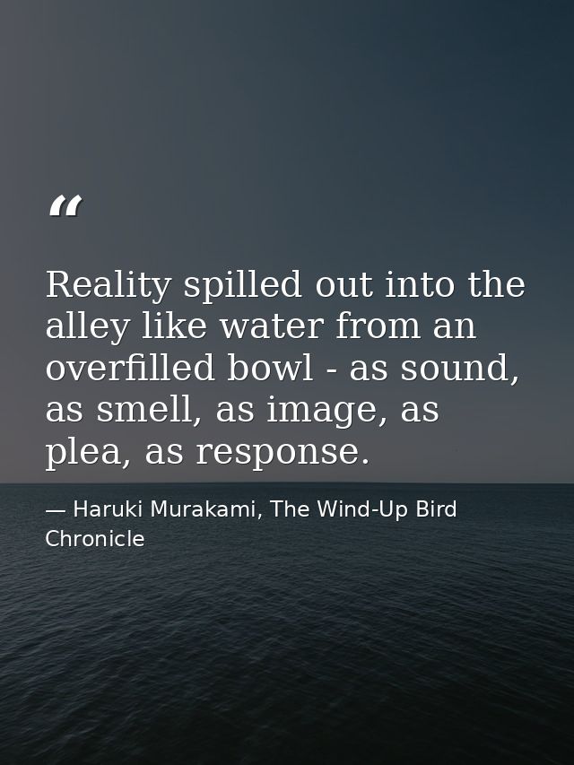Reality spilled out into the alley like water from an overfilled bowl - as sound, as smell, as image, as plea, as respon — Haruki Murakami, The Wind-Up Bird Chronicle