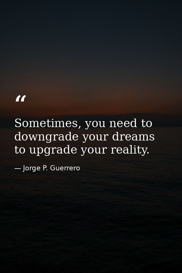 Sometimes, you need to downgrade your dreams to upgrade your reality. — Jorge P. Guerrero