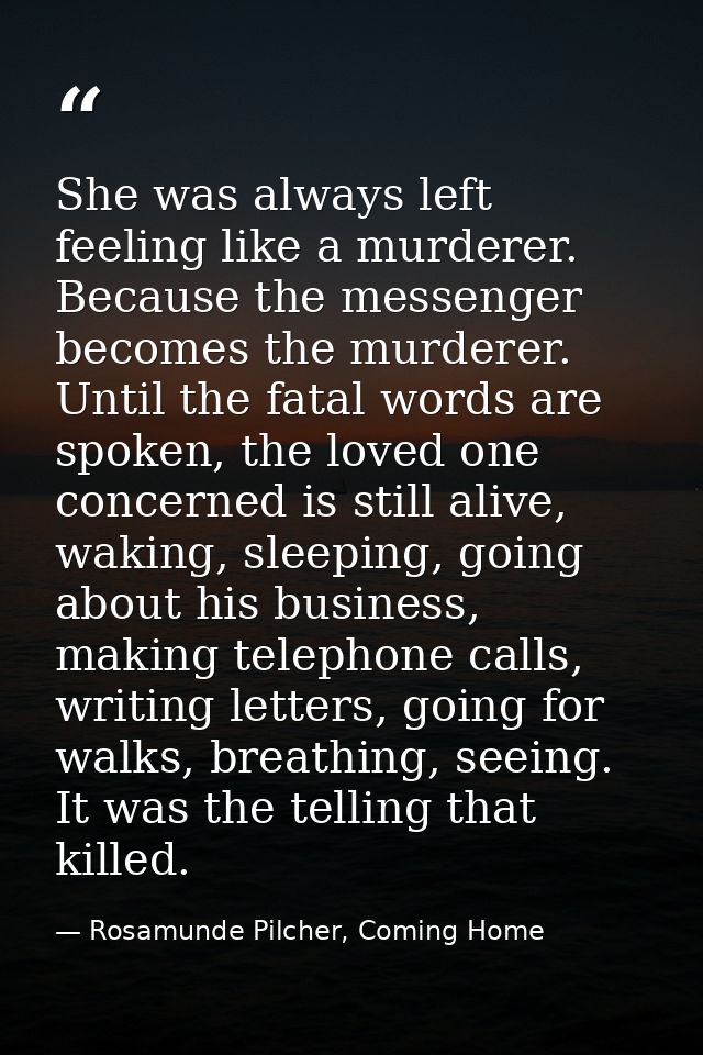 She was always left feeling like a murderer. Because the messenger becomes the murderer. Until the fatal words are spoke — Rosamunde Pilcher, Coming Home