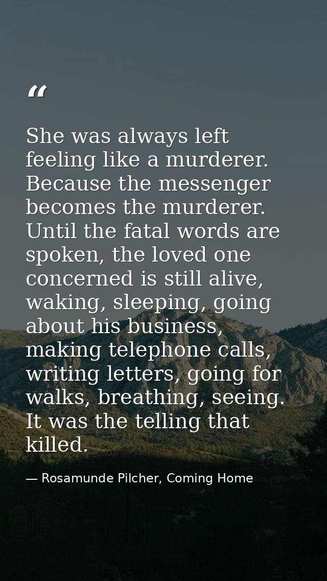 She was always left feeling like a murderer. Because the messenger becomes the murderer. Until the fatal words are spoke — Rosamunde Pilcher, Coming Home