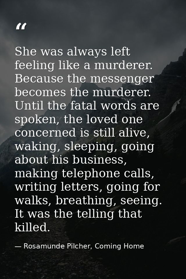 She was always left feeling like a murderer. Because the messenger becomes the murderer. Until the fatal words are spoke — Rosamunde Pilcher, Coming Home