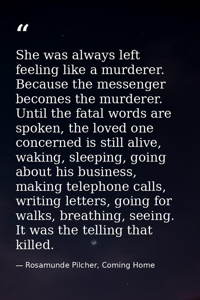 She was always left feeling like a murderer. Because the messenger becomes the murderer. Until the fatal words are spoke — Rosamunde Pilcher, Coming Home