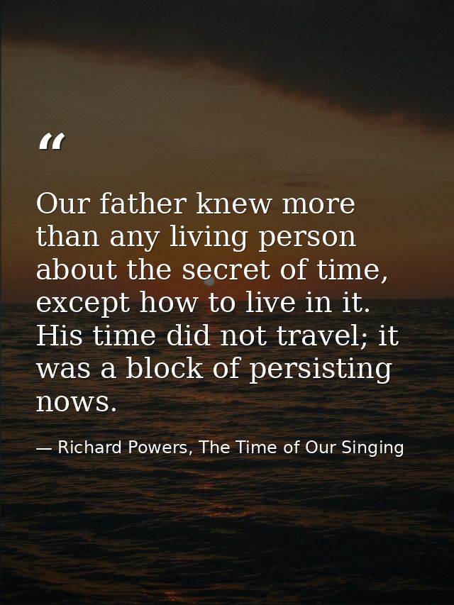 Our father knew more than any living person about the secret of time, except how to live in it. His time did not travel; — Richard Powers, The Time of Our Singing