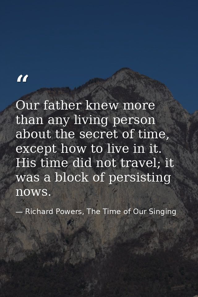 Our father knew more than any living person about the secret of time, except how to live in it. His time did not travel; — Richard Powers, The Time of Our Singing