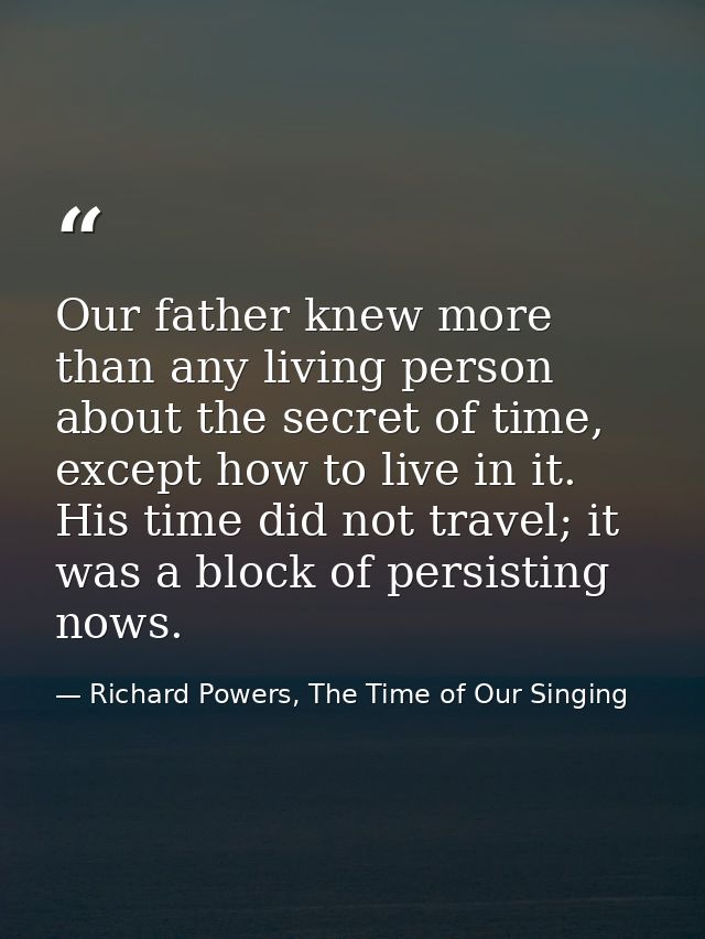 Our father knew more than any living person about the secret of time, except how to live in it. His time did not travel; — Richard Powers, The Time of Our Singing