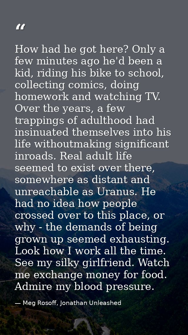 How had he got here? Only a few minutes ago he'd been a kid, riding his bike to school, collecting comics, doing homewor — Meg Rosoff, Jonathan Unleashed