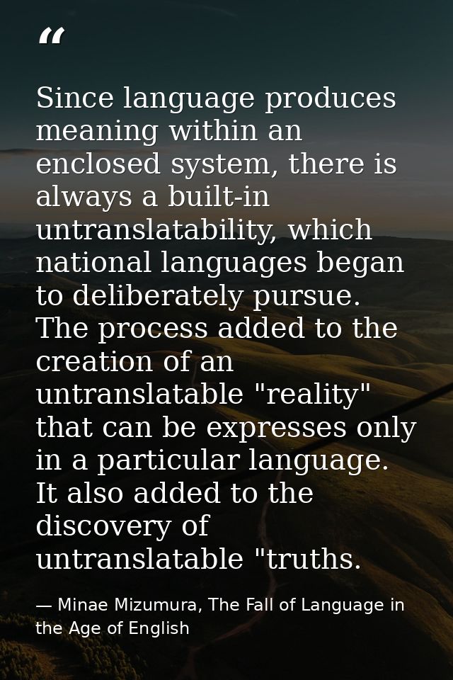 Since language produces meaning within an enclosed system, there is always a built-in untranslatability, which national  — Minae Mizumura, The Fall of Language in the Age of English