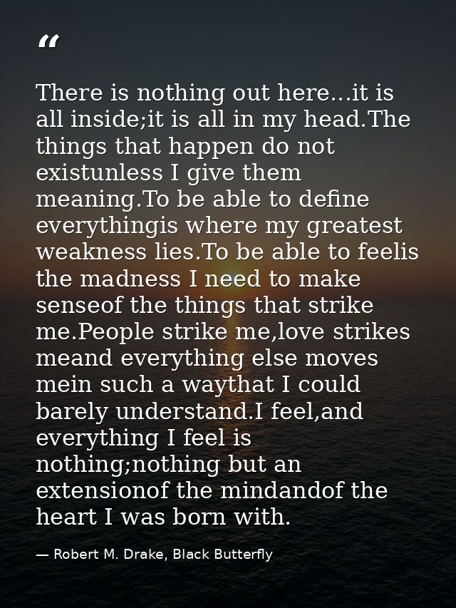 There is nothing out here...it is all inside;it is all in my head.The things that happen do not existunless I give them  — Robert M. Drake, Black Butterfly