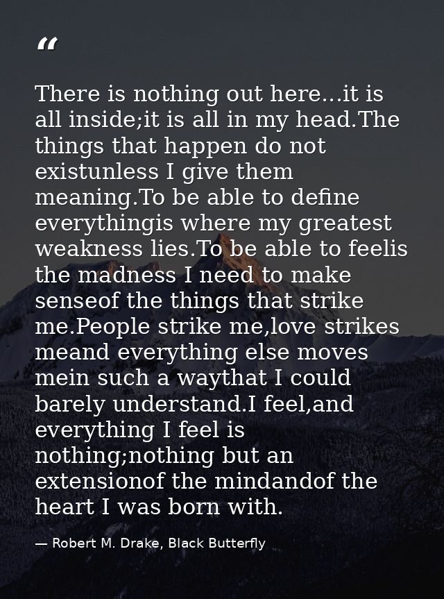 There is nothing out here...it is all inside;it is all in my head.The things that happen do not existunless I give them  — Robert M. Drake, Black Butterfly