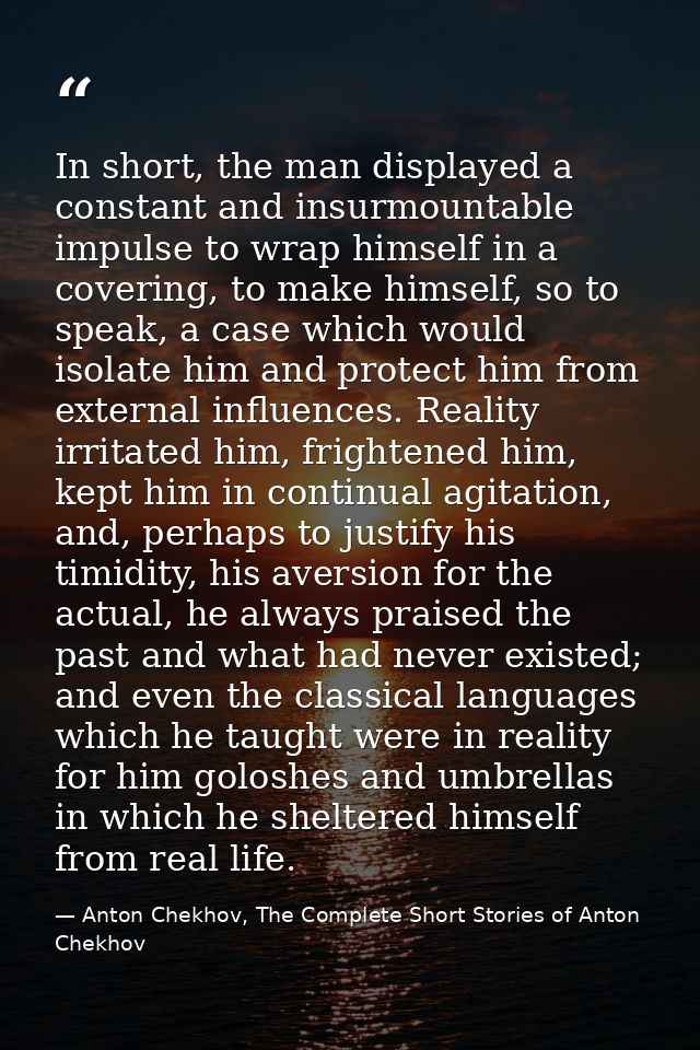 In short, the man displayed a constant and insurmountable impulse to wrap himself in a covering, to make himself, so to  — Anton Chekhov, The Complete Short Stories of Anton Chekhov